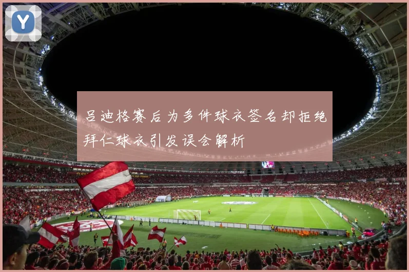 吕迪格赛后为多件球衣签名却拒绝拜仁球衣引发误会解析