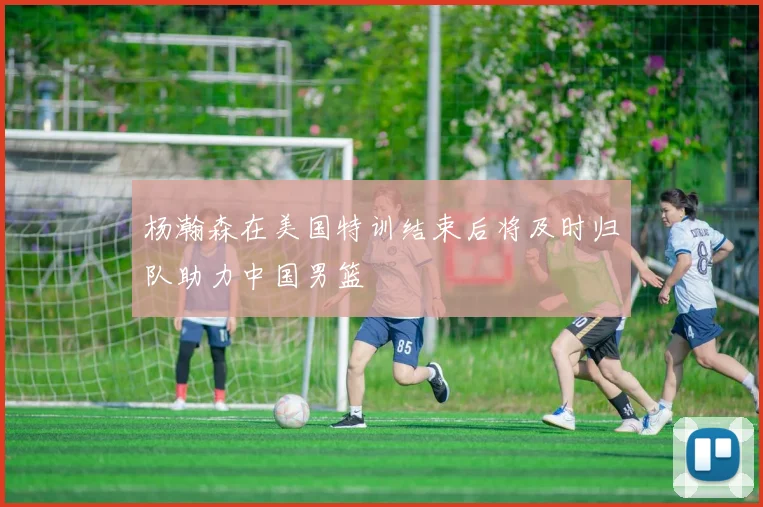 杨瀚森在美国特训结束后将及时归队助力中国男篮