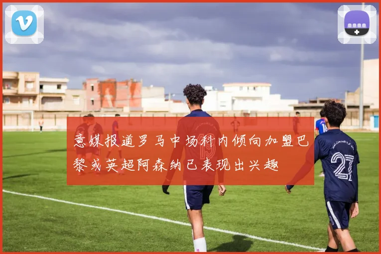 意媒报道罗马中场科内倾向加盟巴黎或英超阿森纳已表现出兴趣