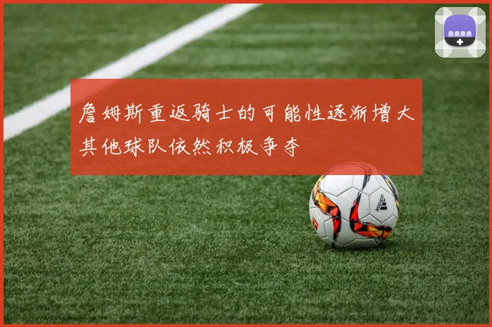 詹姆斯重返骑士的可能性逐渐增大其他球队依然积极争夺