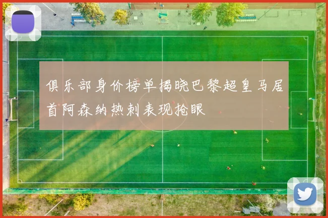 俱乐部身价榜单揭晓巴黎超皇马居首阿森纳热刺表现抢眼