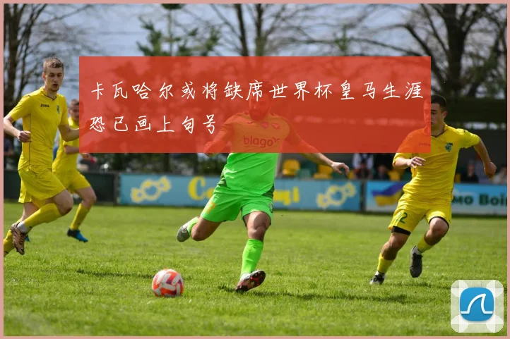卡瓦哈尔或将缺席世界杯皇马生涯恐已画上句号