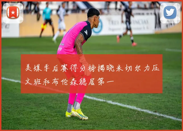 美媒季后赛得分榜揭晓米切尔力压文班和布伦森稳居第一