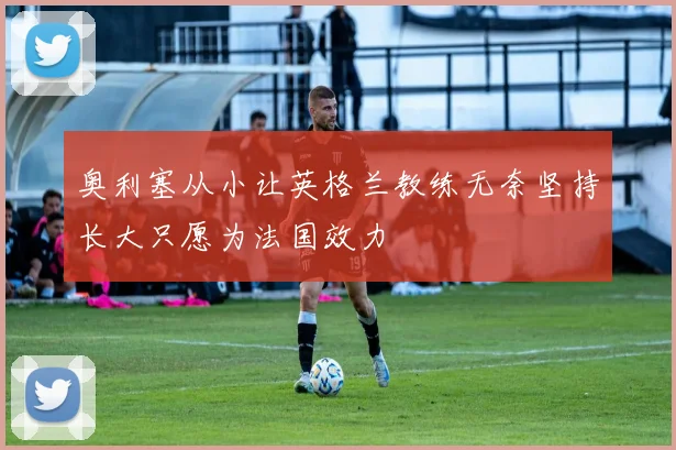 奥利塞从小让英格兰教练无奈坚持长大只愿为法国效力