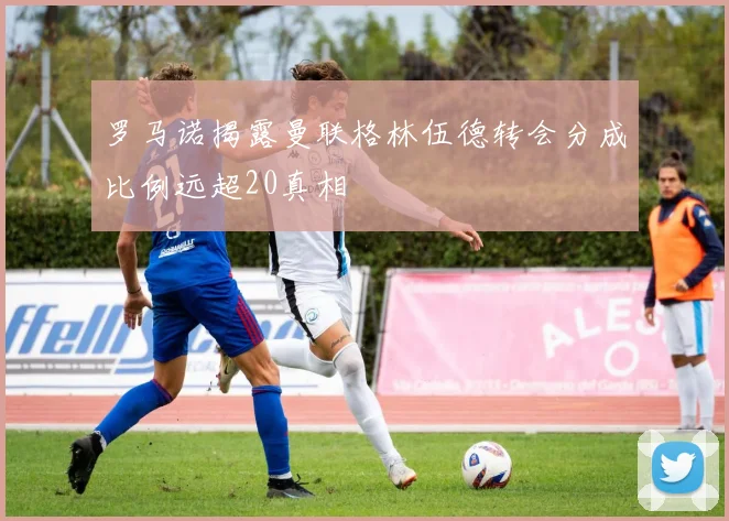 罗马诺揭露曼联格林伍德转会分成比例远超20真相