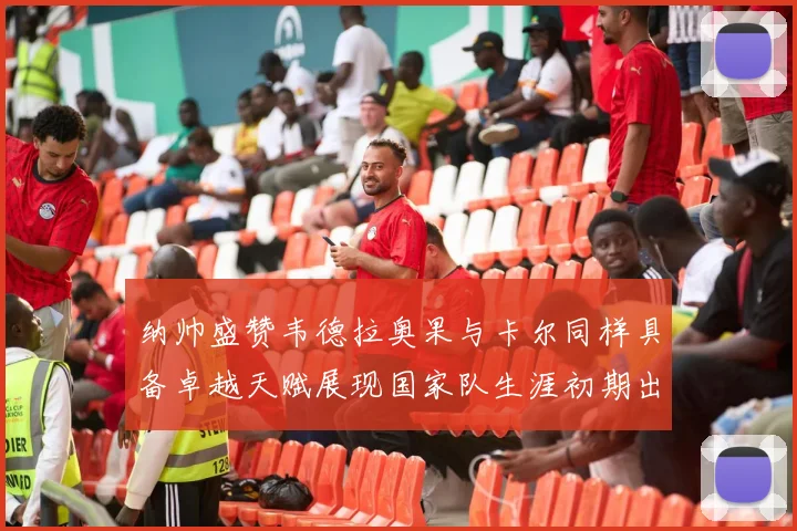 纳帅盛赞韦德拉奥果与卡尔同样具备卓越天赋展现国家队生涯初期出色表现