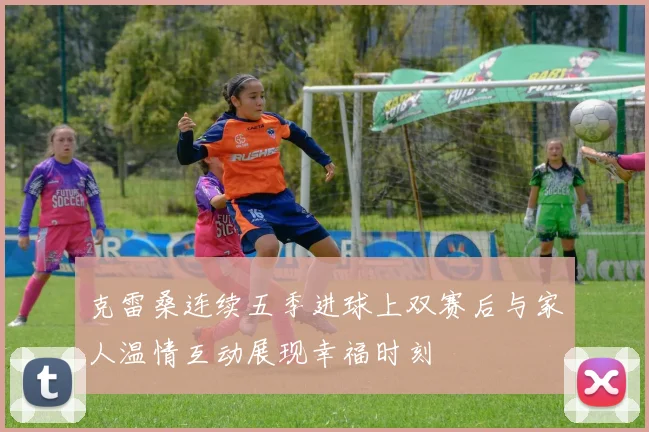 克雷桑连续五季进球上双赛后与家人温情互动展现幸福时刻