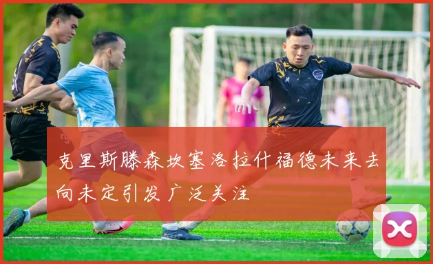 克里斯滕森坎塞洛拉什福德未来去向未定引发广泛关注