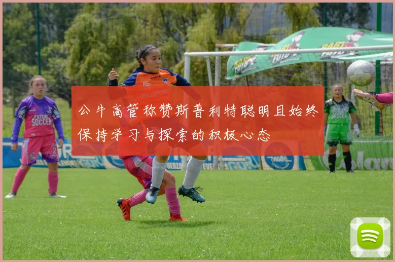 公牛高管称赞斯普利特聪明且始终保持学习与探索的积极心态