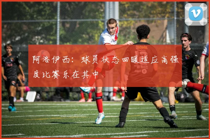 阿洛伊西：球员状态回暖适应高强度比赛乐在其中