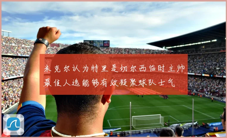 米克尔认为特里是切尔西临时主帅最佳人选能够有效凝聚球队士气