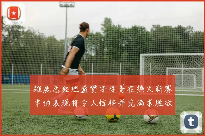 雄鹿总经理盛赞字母哥在热火新赛季的表现将令人惊艳并充满求胜欲