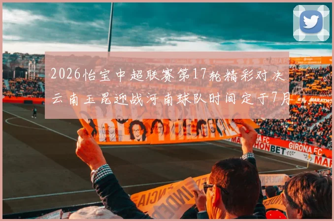 2026怡宝中超联赛第17轮精彩对决云南玉昆迎战河南球队时间定于7月3日晚上20点