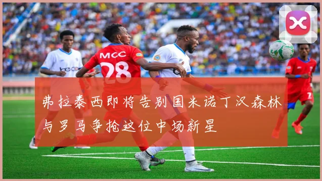 弗拉泰西即将告别国米诺丁汉森林与罗马争抢这位中场新星