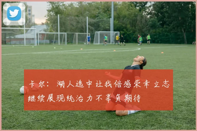 卡尔：湖人选中让我倍感荣幸立志继续展现统治力不辜负期待