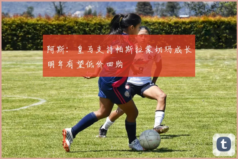 阿斯：皇马支持帕斯拉蒙切玛成长明年有望低价回购