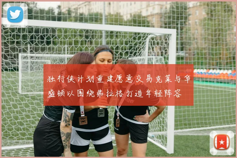独行侠计划重建愿意交易克莱与华盛顿以围绕弗拉格打造年轻阵容