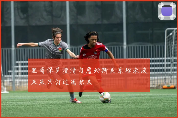 里奇保罗澄清与詹姆斯关系称未谈未来只打过高尔夫