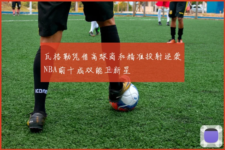 瓦格勒凭借高球商和精准投射逆袭NBA前十成双能卫新星