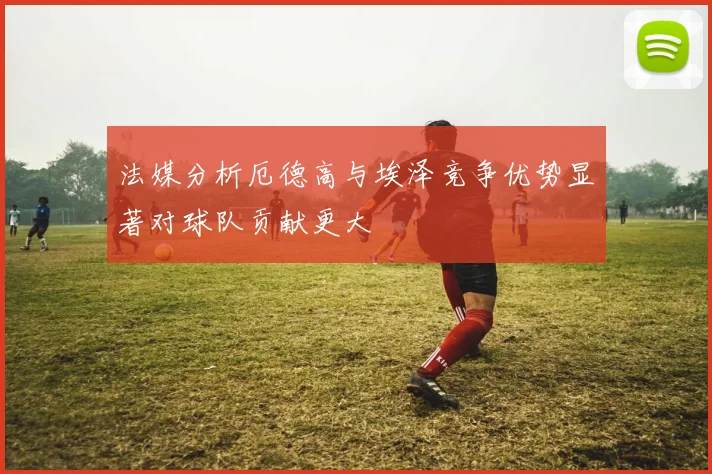 法媒分析厄德高与埃泽竞争优势显著对球队贡献更大