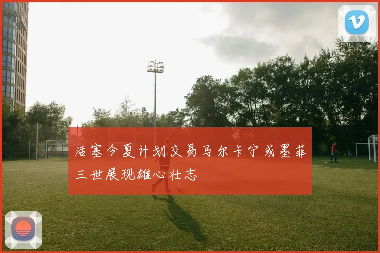 活塞今夏计划交易马尔卡宁或墨菲三世展现雄心壮志