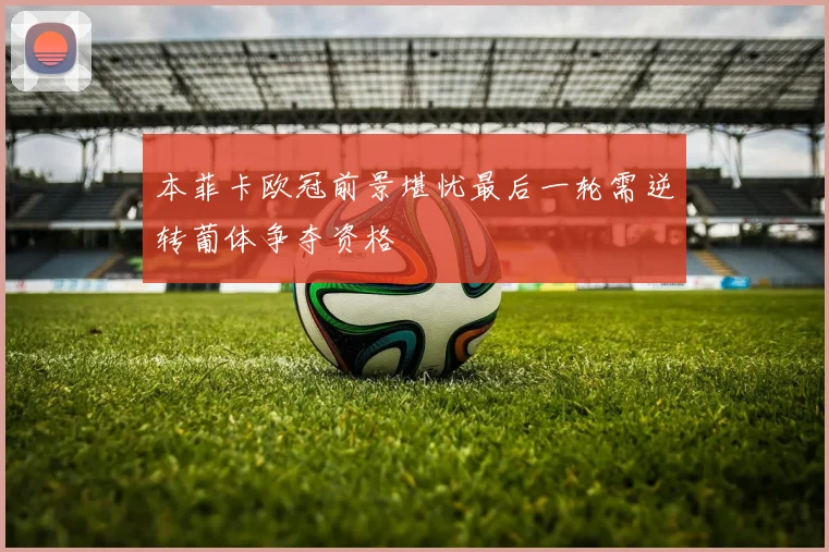 本菲卡欧冠前景堪忧最后一轮需逆转葡体争夺资格