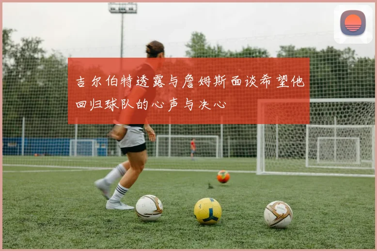 吉尔伯特透露与詹姆斯面谈希望他回归球队的心声与决心