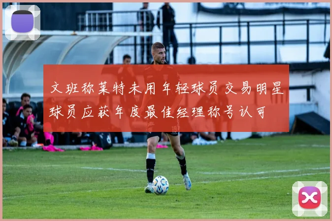 文班称莱特未用年轻球员交易明星球员应获年度最佳经理称号认可