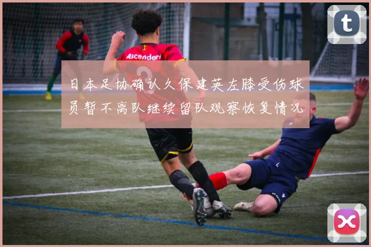 日本足协确认久保建英左膝受伤球员暂不离队继续留队观察恢复情况
