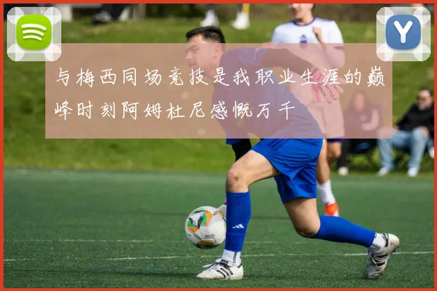 与梅西同场竞技是我职业生涯的巅峰时刻阿姆杜尼感慨万千